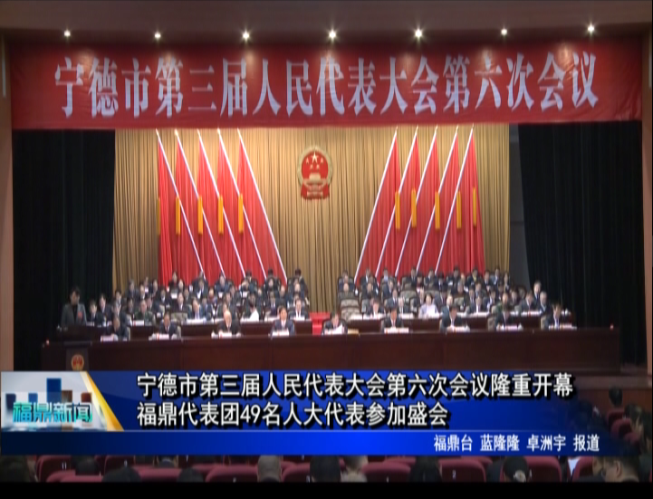 寧德市第三屆人民代表大會第六次會議隆重開幕，福鼎代表團49名人大代表參加盛會